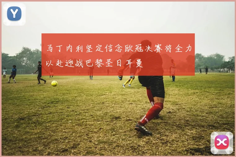 马丁内利坚定信念欧冠决赛将全力以赴迎战巴黎圣日耳曼