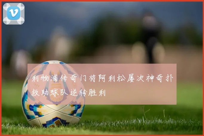 利物浦传奇门将阿利松屡次神奇扑救助球队逆转胜利