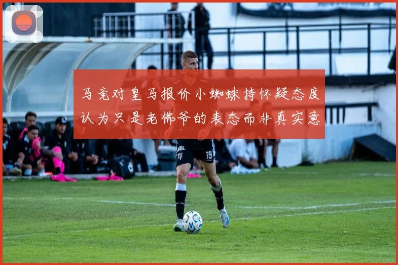 马竞对皇马报价小蜘蛛持怀疑态度认为只是老佛爷的表态而非真实意图