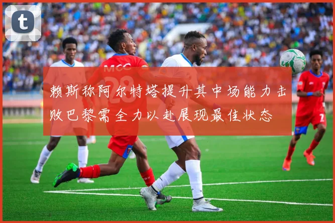赖斯称阿尔特塔提升其中场能力击败巴黎需全力以赴展现最佳状态
