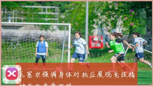 瓦塞尔强调身体对抗应展现竞技精神而非恶意犯规