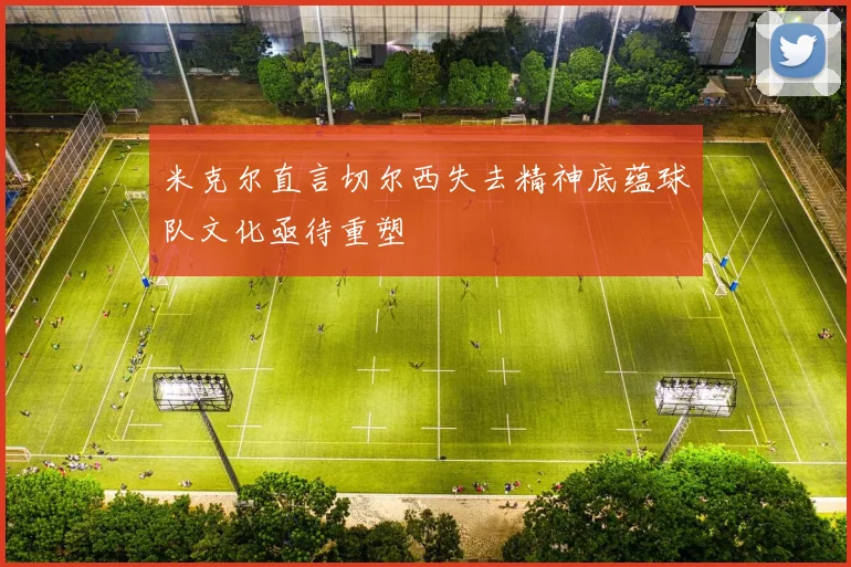 米克尔直言切尔西失去精神底蕴球队文化亟待重塑