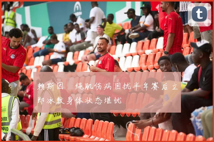 赖斯因腘绳肌伤病困扰半年赛后立即冰敷身体状态堪忧
