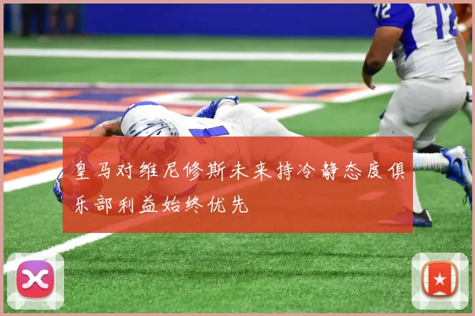 皇马对维尼修斯未来持冷静态度俱乐部利益始终优先