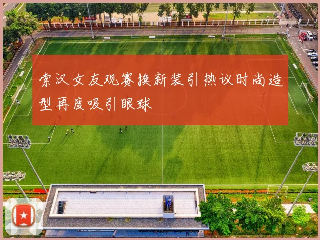 索汉女友观赛换新装引热议时尚造型再度吸引眼球