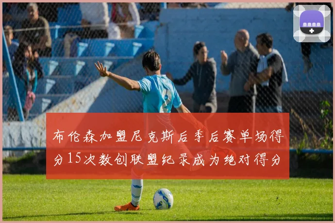 布伦森加盟尼克斯后季后赛单场得分15次数创联盟纪录成为绝对得分王