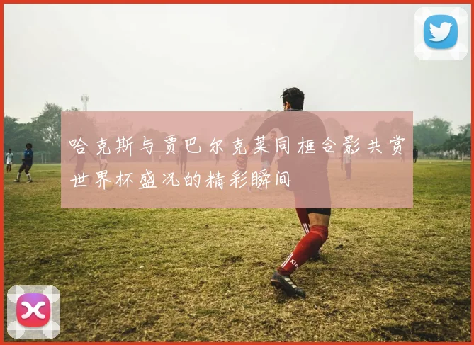 哈克斯与贾巴尔克莱同框合影共赏世界杯盛况的精彩瞬间
