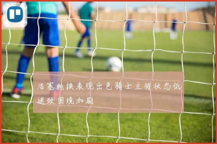 活塞轮换表现出色骑士主将状态低迷致困境加剧