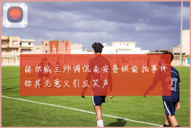 赫尔城主帅调侃南安普顿偷拍事件称其无意义引发笑声