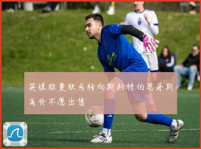 英媒称曼联或转向斯科特伯恩茅斯高价不愿出售