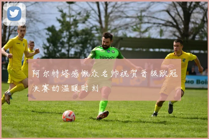 阿尔特塔感慨众名帅祝贺晋级欧冠决赛的温暖时刻