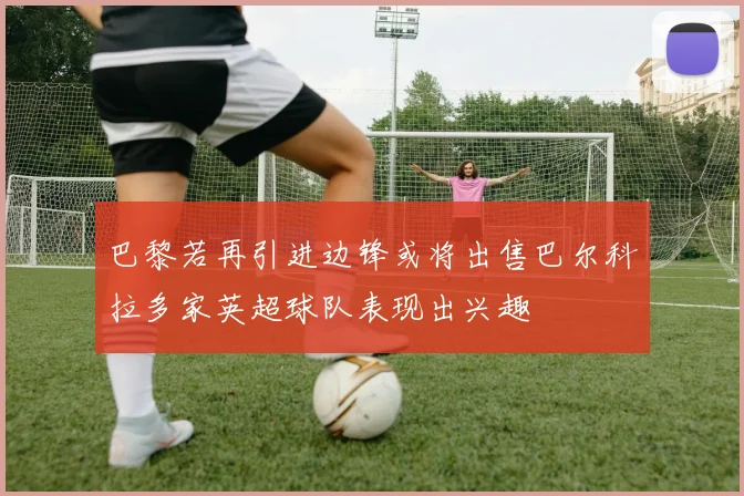 巴黎若再引进边锋或将出售巴尔科拉多家英超球队表现出兴趣