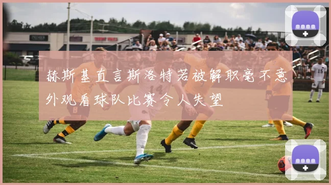 赫斯基直言斯洛特若被解职毫不意外观看球队比赛令人失望