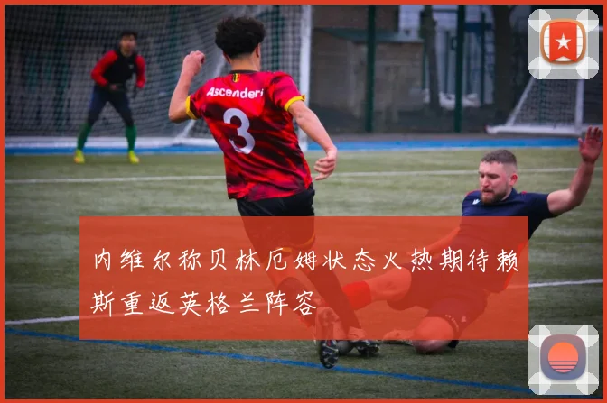 内维尔称贝林厄姆状态火热期待赖斯重返英格兰阵容