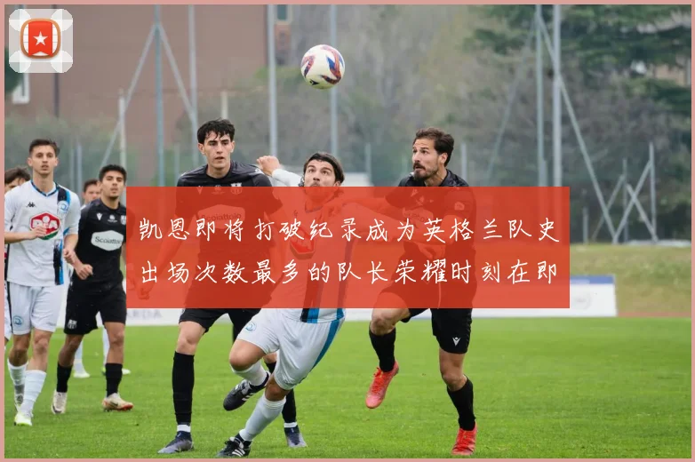 凯恩即将打破纪录成为英格兰队史出场次数最多的队长荣耀时刻在即