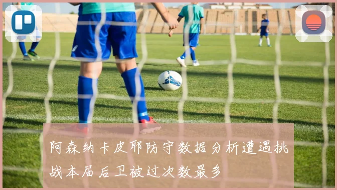 阿森纳卡皮耶防守数据分析遭遇挑战本届后卫被过次数最多