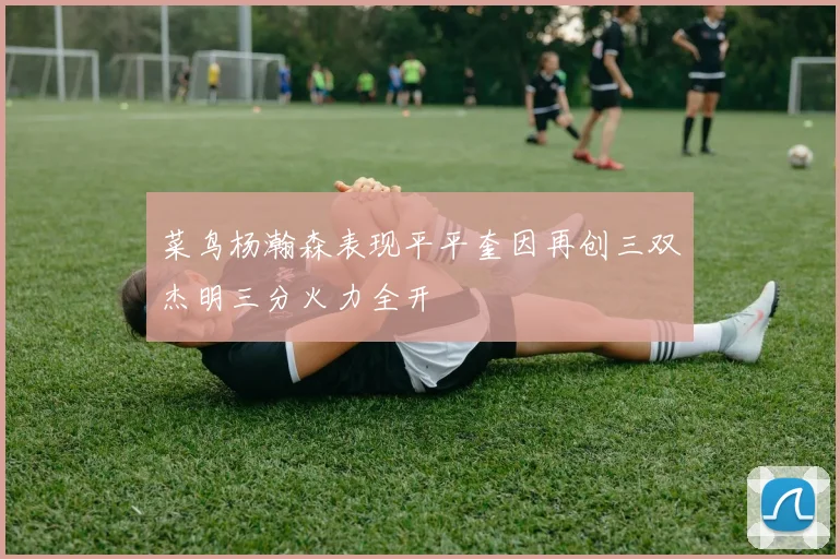 菜鸟杨瀚森表现平平奎因再创三双杰明三分火力全开