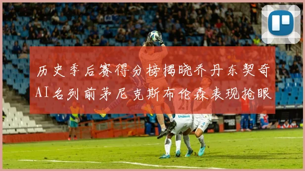 历史季后赛得分榜揭晓乔丹东契奇AI名列前茅尼克斯布伦森表现抢眼