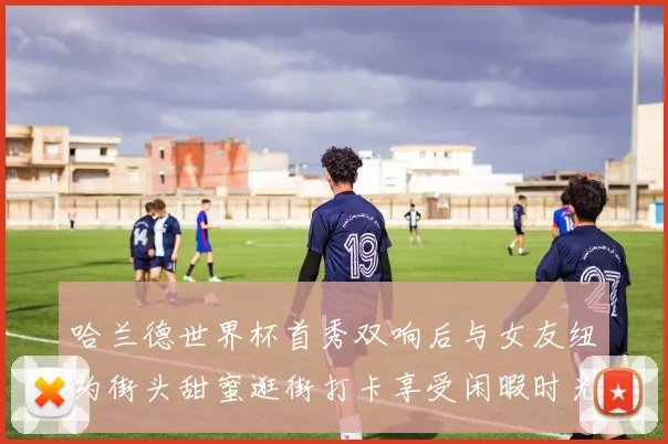 哈兰德世界杯首秀双响后与女友纽约街头甜蜜逛街打卡享受闲暇时光