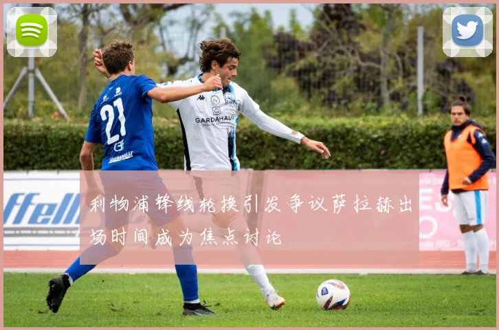利物浦锋线轮换引发争议萨拉赫出场时间成为焦点讨论