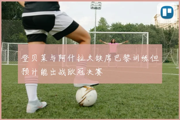 登贝莱与阿什拉夫缺席巴黎训练但预计能出战欧冠决赛