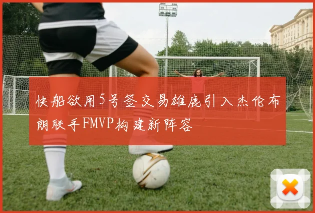快船欲用5号签交易雄鹿引入杰伦布朗联手FMVP构建新阵容