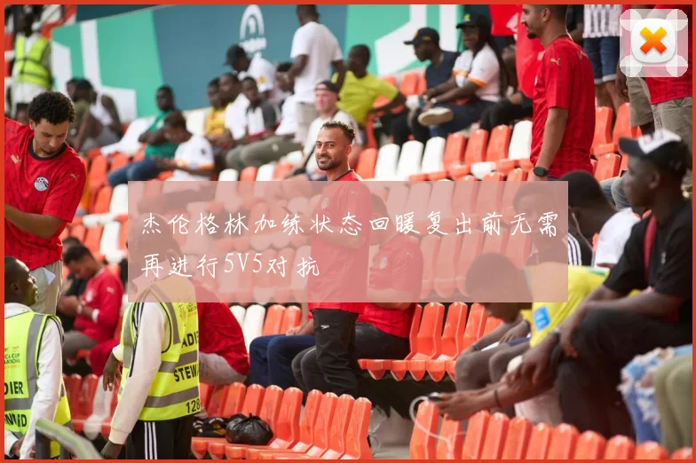 杰伦格林加练状态回暖复出前无需再进行5V5对抗