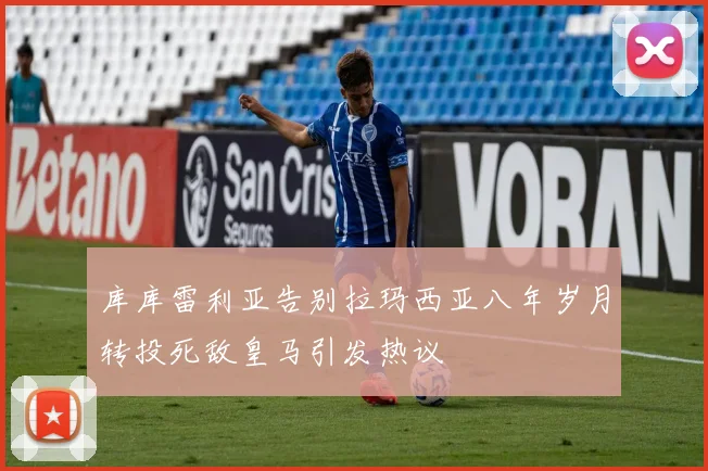 库库雷利亚告别拉玛西亚八年岁月转投死敌皇马引发热议