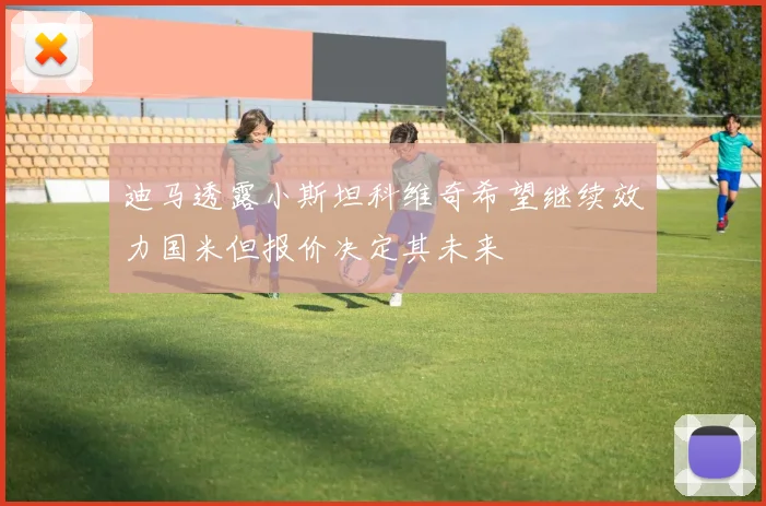迪马透露小斯坦科维奇希望继续效力国米但报价决定其未来
