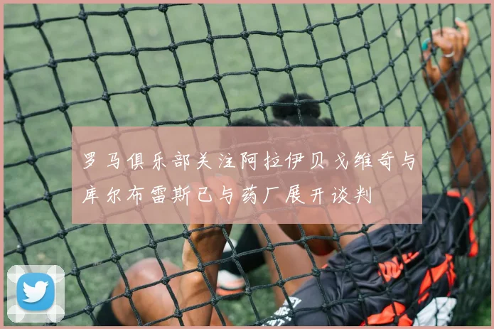 罗马俱乐部关注阿拉伊贝戈维奇与库尔布雷斯已与药厂展开谈判