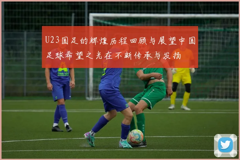 U23国足的辉煌历程回顾与展望中国足球希望之光在不断传承与发扬