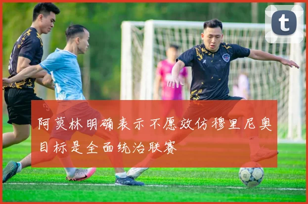 阿莫林明确表示不愿效仿穆里尼奥目标是全面统治联赛