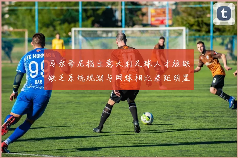 马尔蒂尼指出意大利足球人才短缺缺乏系统规划与网球相比差距明显
