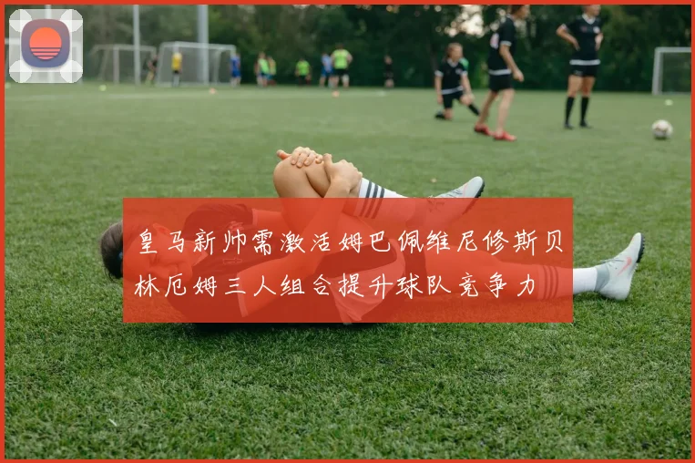 皇马新帅需激活姆巴佩维尼修斯贝林厄姆三人组合提升球队竞争力