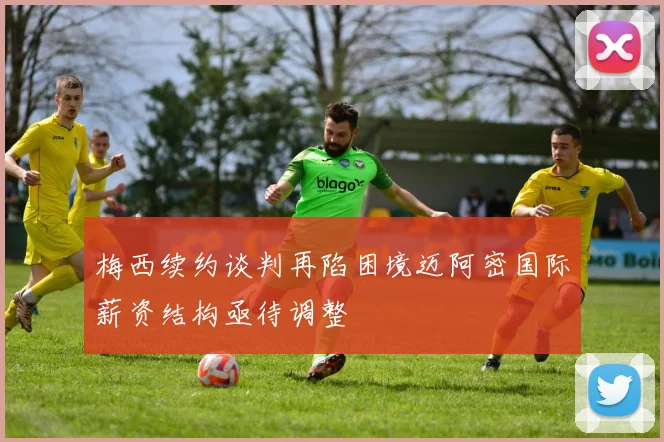 梅西续约谈判再陷困境迈阿密国际薪资结构亟待调整