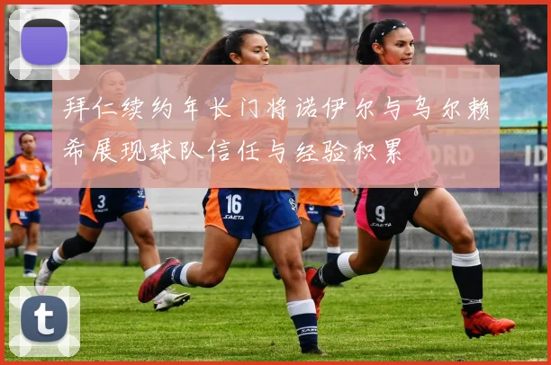 拜仁续约年长门将诺伊尔与乌尔赖希展现球队信任与经验积累