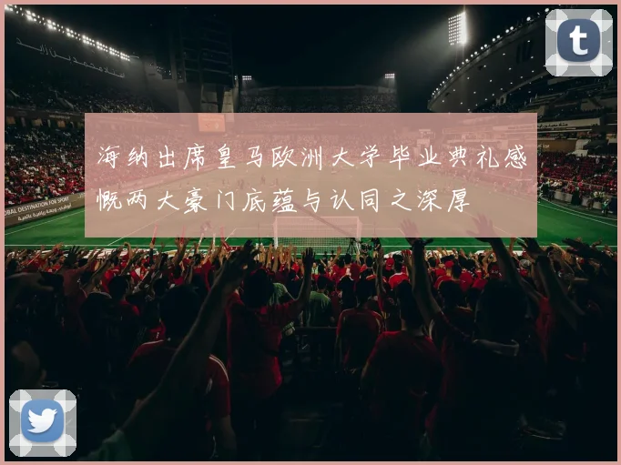 海纳出席皇马欧洲大学毕业典礼感慨两大豪门底蕴与认同之深厚