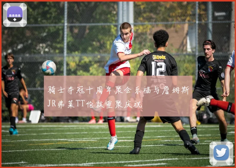 骑士夺冠十周年聚会乐福与詹姆斯JR弗莱TT伦敦重聚庆祝